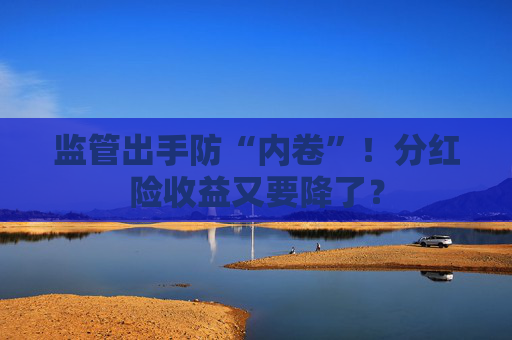 监管出手防“内卷”！分红险收益又要降了？