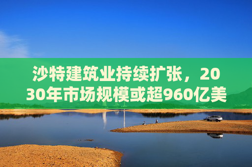 沙特建筑业持续扩张，2030年市场规模或超960亿美元