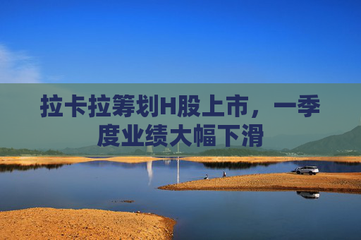 拉卡拉筹划H股上市，一季度业绩大幅下滑
