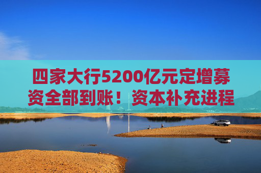 四家大行5200亿元定增募资全部到账！资本补充进程加快