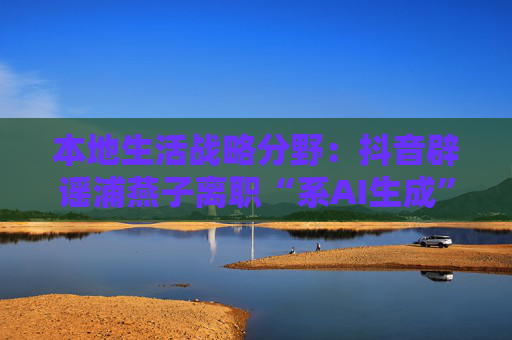 本地生活战略分野：抖音辟谣浦燕子离职“系AI生成”