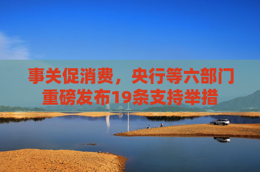 事关促消费，央行等六部门重磅发布19条支持举措
