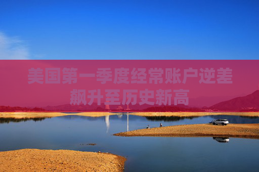 美国第一季度经常账户逆差飙升至历史新高
