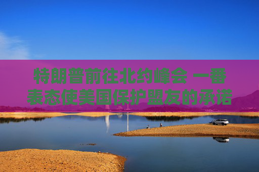 特朗普前往北约峰会 一番表态使美国保护盟友的承诺面临疑问