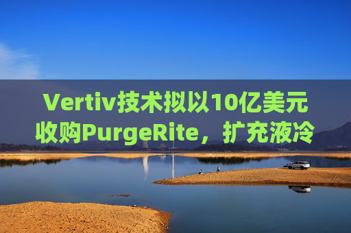 Vertiv技术拟以10亿美元收购PurgeRite，扩充液冷产品组合  第1张