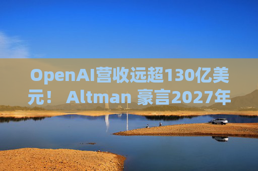 OpenAI营收远超130亿美元！ Altman 豪言2027年要冲击千亿营收