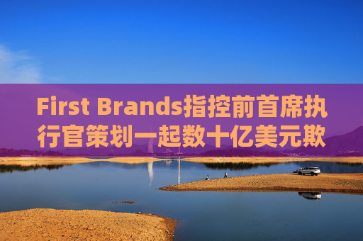 First Brands指控前首席执行官策划一起数十亿美元欺诈案