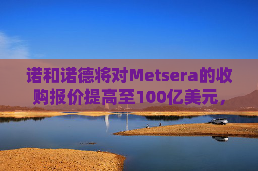 诺和诺德将对Metsera的收购报价提高至100亿美元，与竞争对手辉瑞展开竞逐