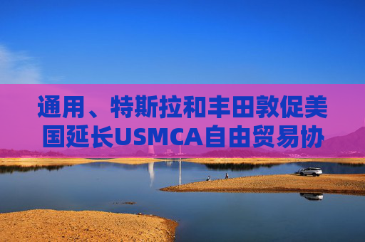 通用、特斯拉和丰田敦促美国延长USMCA自由贸易协定的期限 第1张 通用、特斯拉和丰田敦促美国延长USMCA自由贸易协定的期限 第1张