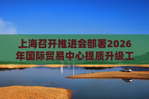 上海召开推进会部署2026年国际贸易中心提质升级工作