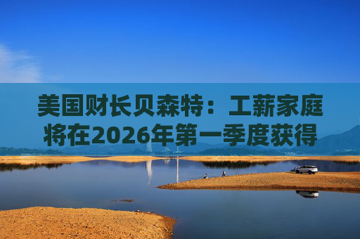 美国财长贝森特：工薪家庭将在2026年第一季度获得非常可观退税  第1张