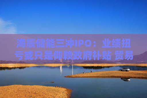 海辰储能三冲IPO:业绩扭亏或只是仰赖政府补贴 贸易应收款项周转天数高达七个月 与行业龙头的纠纷待解
