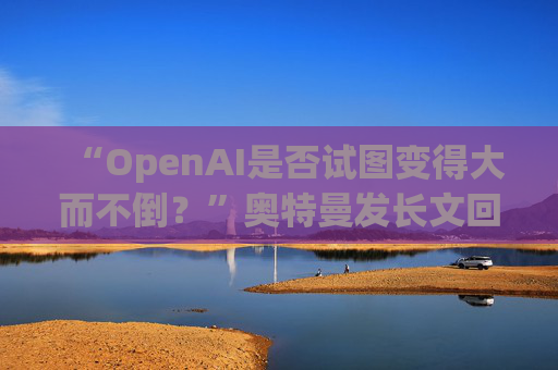 “OpenAI是否试图变得大而不倒？”奥特曼发长文回应质疑