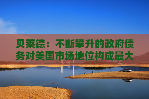 贝莱德：不断攀升的政府债务对美国市场地位构成最大风险