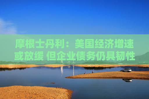 摩根士丹利：美国经济增速或放缓 但企业债务仍具韧性