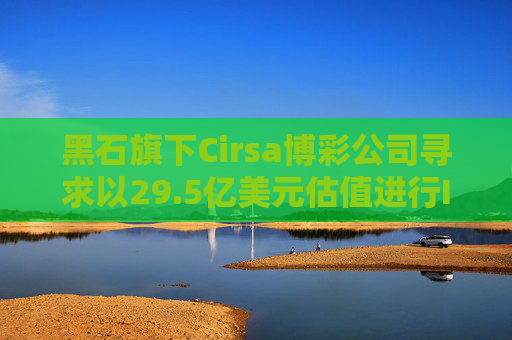 黑石旗下Cirsa博彩公司寻求以29.5亿美元估值进行IPO
