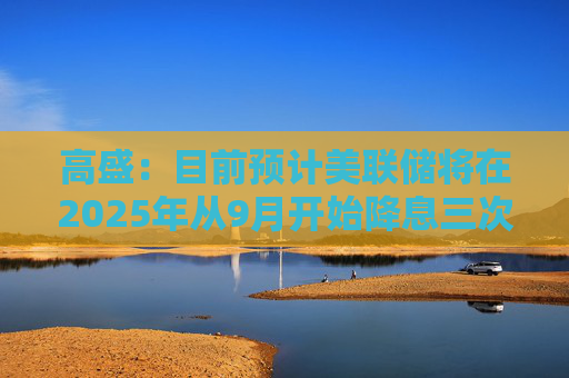 高盛：目前预计美联储将在2025年从9月开始降息三次