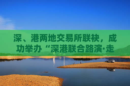 深、港两地交易所联袂，成功举办“深港联合路演·走进ETF成分股上市公司”活动