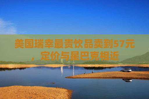 美国瑞幸最贵饮品卖到57元，定价与星巴克相近