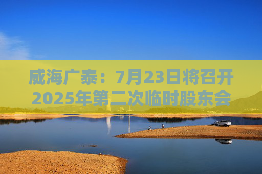 威海广泰：7月23日将召开2025年第二次临时股东会