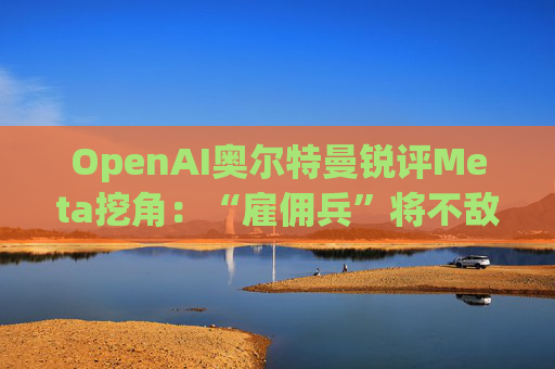 OpenAI奥尔特曼锐评Meta挖角：“雇佣兵”将不敌“传教士”
