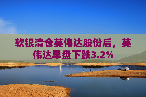 软银清仓英伟达股份后，英伟达早盘下跌3.2%