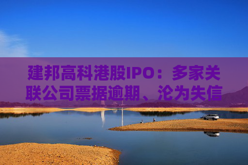 建邦高科港股IPO：多家关联公司票据逾期、沦为失信被执行人 毛利率跌破3%远低于同行可比公司