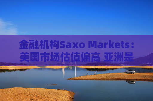 金融机构Saxo Markets：美国市场估值偏高 亚洲是押注AI热潮的更理想之地