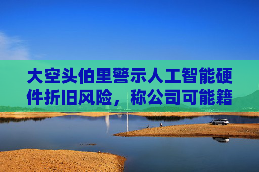 大空头伯里警示人工智能硬件折旧风险，称公司可能籍此虚报盈利