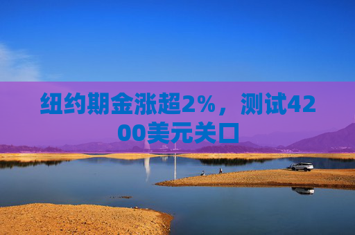 纽约期金涨超2%，测试4200美元关口