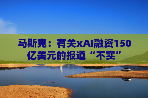 马斯克：有关xAI融资150亿美元的报道“不实”