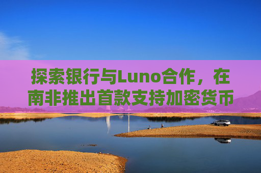 探索银行与Luno合作,在南非推出首款支持加密货币交易的银行应用