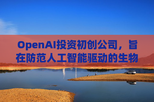 OpenAI投资初创公司，旨在防范人工智能驱动的生物武器