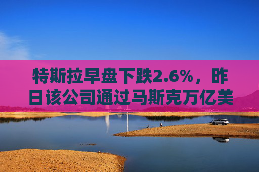 特斯拉早盘下跌2.6%，昨日该公司通过马斯克万亿美元薪酬方案  第1张