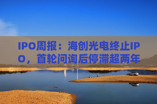 IPO周报：海创光电终止IPO，首轮问询后停滞超两年