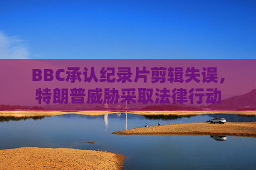 BBC承认纪录片剪辑失误，特朗普威胁采取法律行动  第1张