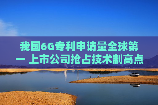 我国6G专利申请量全球第一 上市公司抢占技术制高点