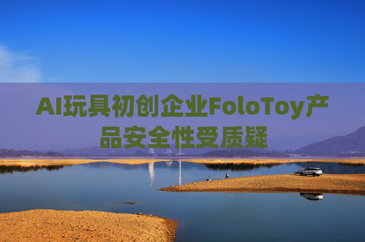 AI玩具初创企业FoloToy产品安全性受质疑
