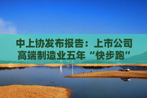 中上协发布报告：上市公司高端制造业五年“快步跑”