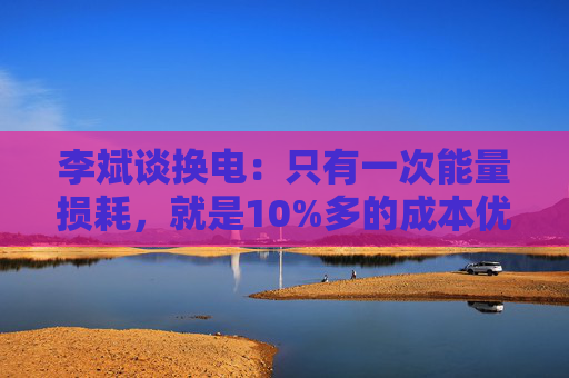 李斌谈换电：只有一次能量损耗，就是10%多的成本优势