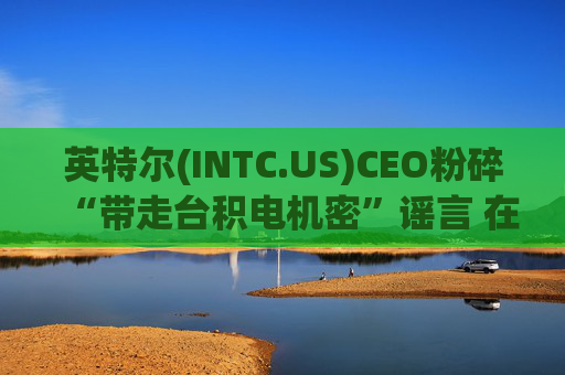 英特尔(INTC.US)CEO粉碎“带走台积电机密”谣言 在先进制程“生死战”中强调尊重IP