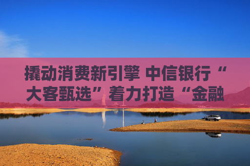 撬动消费新引擎 中信银行“大客甄选”着力打造“金融+消费”新范式