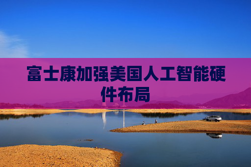 富士康加强美国人工智能硬件布局