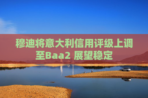 穆迪将意大利信用评级上调至Baa2 展望稳定