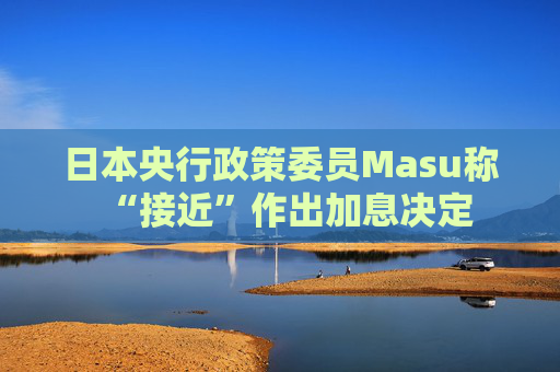 日本央行政策委员Masu称“接近”作出加息决定