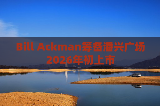 Bill Ackman筹备潘兴广场2026年初上市