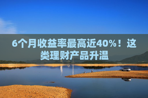 6个月收益率最高近40%！这类理财产品升温