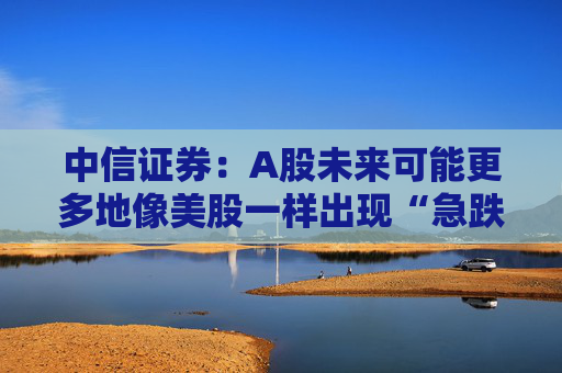 中信证券：A股未来可能更多地像美股一样出现“急跌慢涨”