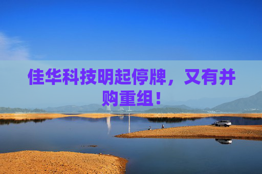 佳华科技明起停牌,又有并购重组!