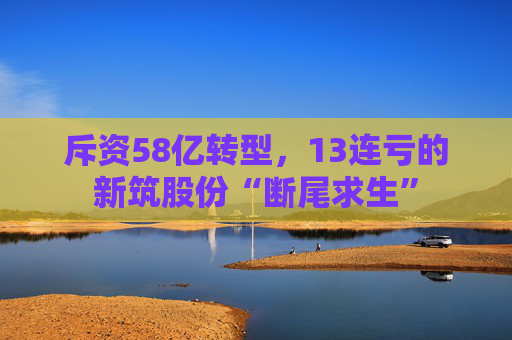 斥资58亿转型,13连亏的新筑股份“断尾求生”